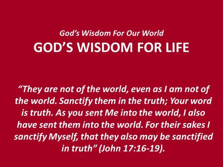 God’s Wisdom For Our World GOD’S WISDOM FOR LIFE “They are not of the world, even as I am not of the world. Sanctify them in the truth; Your word is truth.