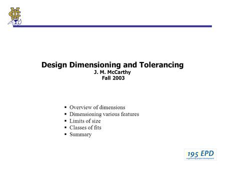 Design Dimensioning and Tolerancing J. M. McCarthy Fall 2003  Overview of dimensions  Dimensioning various features  Limits of size  Classes of fits.