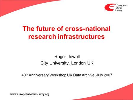 Www.europeansocialsurvey.org The future of cross-national research infrastructures Roger Jowell City University, London UK 40 th Anniversary Workshop UK.