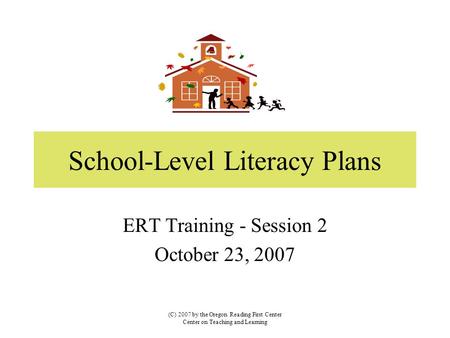 School-Level Literacy Plans ERT Training - Session 2 October 23, 2007 (C) 2007 by the Oregon Reading First Center Center on Teaching and Learning.