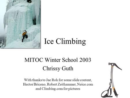 Ice Climbing MITOC Winter School 2003 Chrissy Guth With thanks to Jae Roh for some slide content, Hector Briceno, Robert Zeithammer, Neice.com and Climbing.com.
