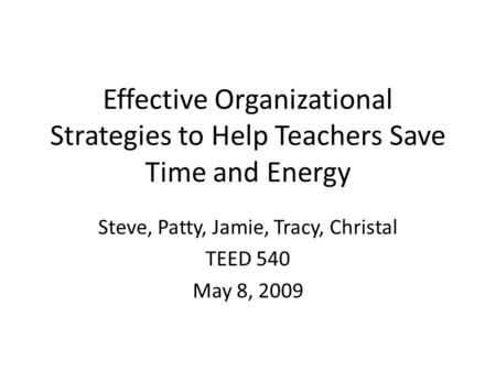 Effective Organizational Strategies to Help Teachers Save Time and Energy Steve, Patty, Jamie, Tracy, Christal TEED 540 May 8, 2009.