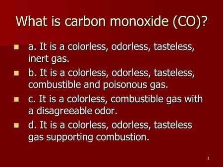 1 What is carbon monoxide (CO)? a. It is a colorless, odorless, tasteless, inert gas. a. It is a colorless, odorless, tasteless, inert gas. b. It is a.