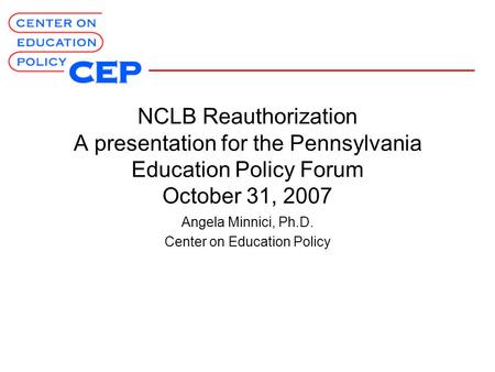 NCLB Reauthorization A presentation for the Pennsylvania Education Policy Forum October 31, 2007 Angela Minnici, Ph.D. Center on Education Policy.