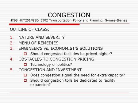 CONGESTION KSG HUT251/GSD 5302 Transportation Policy and Planning, Gomez-Ibanez OUTLINE OF CLASS: 1.NATURE AND SEVERITY 2.MENU OF REMEDIES 3.ENGINEER’S.