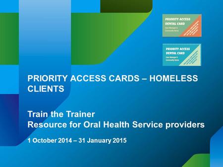 PRIORITY ACCESS CARDS – HOMELESS CLIENTS Train the Trainer Resource for Oral Health Service providers 1 October 2014 – 31 January 2015.