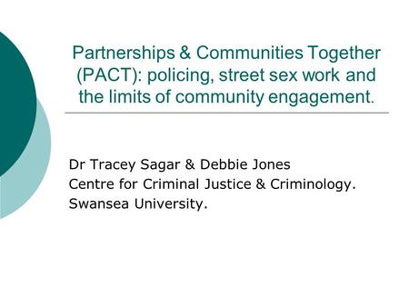 Partnerships & Communities Together (PACT): policing, street sex work and the limits of community engagement. Dr Tracey Sagar & Debbie Jones Centre for.