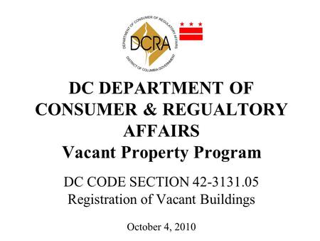 DC DEPARTMENT OF CONSUMER & REGUALTORY AFFAIRS Vacant Property Program DC CODE SECTION 42-3131.05 Registration of Vacant Buildings October 4, 2010.