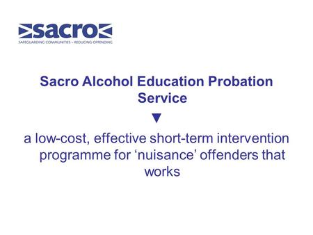 Sacro Alcohol Education Probation Service ▼ a low-cost, effective short-term intervention programme for ‘nuisance’ offenders that works.