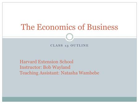 CLASS 13 OUTLINE The Economics of Business Harvard Extension School Instructor: Bob Wayland Teaching Assistant: Natasha Wambebe.