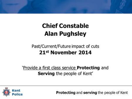Protecting and serving the people of Kent Chief Constable Alan Pughsley Past/Current/Future impact of cuts 21 st November 2014 ‘Provide a first class service.