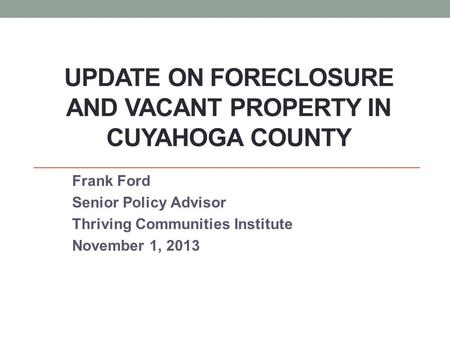 UPDATE ON FORECLOSURE AND VACANT PROPERTY IN CUYAHOGA COUNTY Frank Ford Senior Policy Advisor Thriving Communities Institute November 1, 2013.