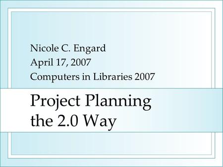 Project Planning the 2.0 Way Nicole C. Engard April 17, 2007 Computers in Libraries 2007.