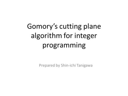 Gomory’s cutting plane algorithm for integer programming Prepared by Shin-ichi Tanigawa.