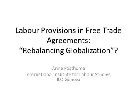 Labour Provisions in Free Trade Agreements: “Rebalancing Globalization”? Anne Posthuma International Institute for Labour Studies, ILO Geneva.