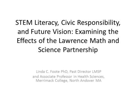 STEM Literacy, Civic Responsibility, and Future Vision: Examining the Effects of the Lawrence Math and Science Partnership Linda C. Foote PhD, Past Director.