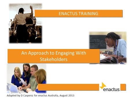 ENACTUS TRAINING An Approach to Engaging With Stakeholders Adapted by D Caspersz for enactus Australia, August 2013.