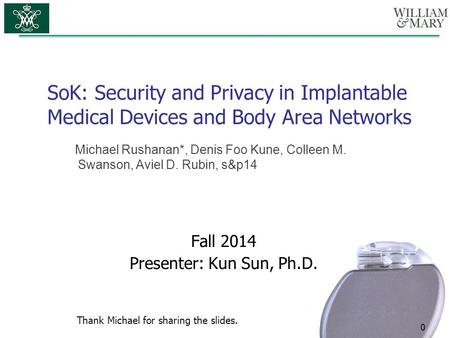 SoK: Security and Privacy in Implantable Medical Devices and Body Area Networks 0 Fall 2014 Presenter: Kun Sun, Ph.D. Michael Rushanan*, Denis Foo Kune,