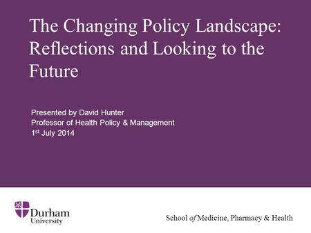 School of Medicine, Pharmacy & Health The Changing Policy Landscape: Reflections and Looking to the Future Presented by David Hunter Professor of Health.