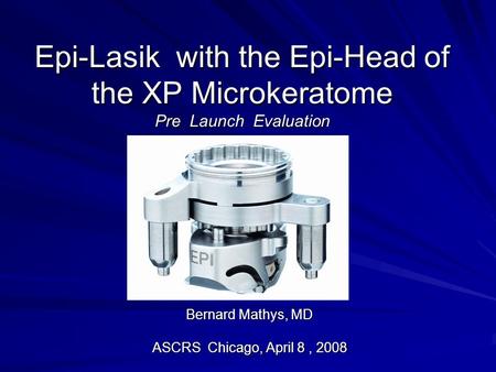 Epi-Lasik with the Epi-Head of the XP Microkeratome Pre Launch Evaluation Bernard Mathys, MD ASCRS Chicago, April 8, 2008.