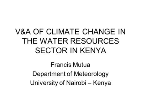 V&A OF CLIMATE CHANGE IN THE WATER RESOURCES SECTOR IN KENYA Francis Mutua Department of Meteorology University of Nairobi – Kenya.