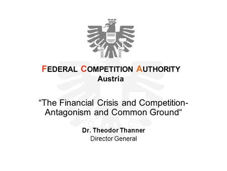 “The Financial Crisis and Competition- Antagonism and Common Ground“ Dr. Theodor Thanner Director General F EDERAL C OMPETITION A UTHORITY Austria.