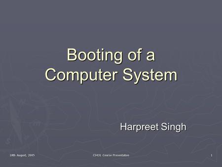 18th August, 2005 CS431 Course Presentation 1 Booting of a Computer System Harpreet Singh.