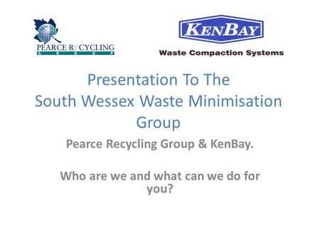 Presentation To The South Wessex Waste Minimisation Group Pearce Recycling Group & KenBay. Who are we and what can we do for you?