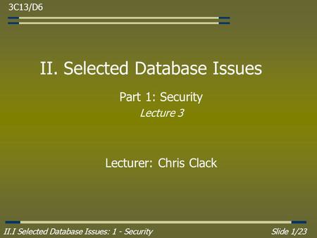 II.I Selected Database Issues: 1 - SecuritySlide 1/23 II. Selected Database Issues Part 1: Security Lecture 3 Lecturer: Chris Clack 3C13/D6.
