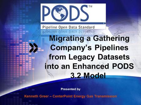 Migrating a Gathering Company’s Pipelines from Legacy Datasets into an Enhanced PODS 3.2 Model Presented by Kenneth Greer – CenterPoint Energy Gas Transmission.