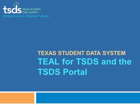 TEXAS STUDENT DATA SYSTEM TEAL for TSDS and the TSDS Portal Simple Solution. Brighter Futures.