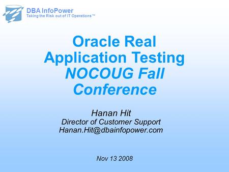 Taking the Risk out of IT Operations™ DBA InfoPower Oracle Real Application Testing NOCOUG Fall Conference Hanan Hit Director of Customer Support