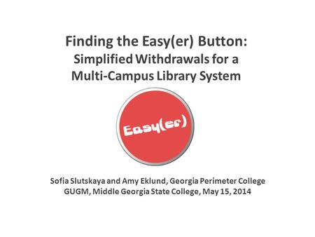 Finding the Easy(er) Button: Simplified Withdrawals for a Multi-Campus Library System Sofia Slutskaya and Amy Eklund, Georgia Perimeter College GUGM, Middle.