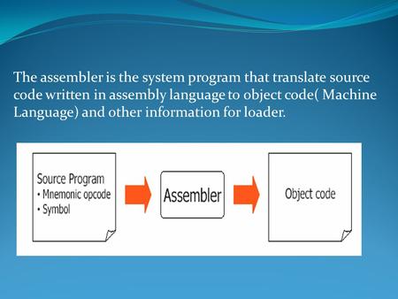 The assembler is the system program that translate source code written in assembly language to object code( Machine Language) and other information for.