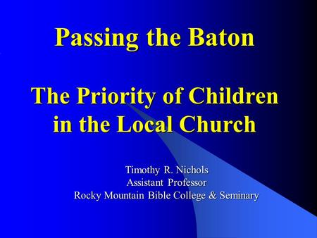 Passing the Baton The Priority of Children in the Local Church Timothy R. Nichols Assistant Professor Rocky Mountain Bible College & Seminary.