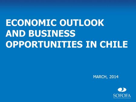 MARCH, 2014 ECONOMIC OUTLOOK AND BUSINESS OPPORTUNITIES IN CHILE.