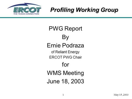 Profiling Working Group May 15, 20031 PWG Report By Ernie Podraza of Reliant Energy ERCOT PWG Chair for WMS Meeting June 18, 2003.