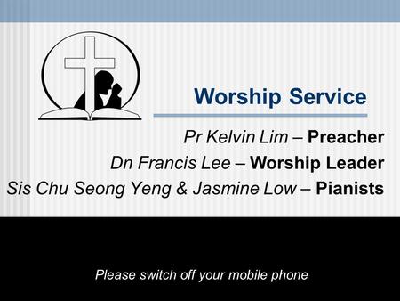 Worship Service Pr Kelvin Lim – Preacher Dn Francis Lee – Worship Leader Sis Chu Seong Yeng & Jasmine Low – Pianists Please switch off your mobile phone.