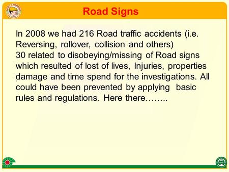 . In 2008 we had 216 Road traffic accidents (i.e. Reversing, rollover, collision and others) 30 related to disobeying/missing of Road signs which resulted.