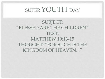 SUPER YOUTH DAY SUBJECT: “BLESSED ARE THE CHILDREN” TEXT: MATTHEW 19:13-15 THOUGHT: “FOR SUCH IS THE KINGDOM OF HEAVEN...”