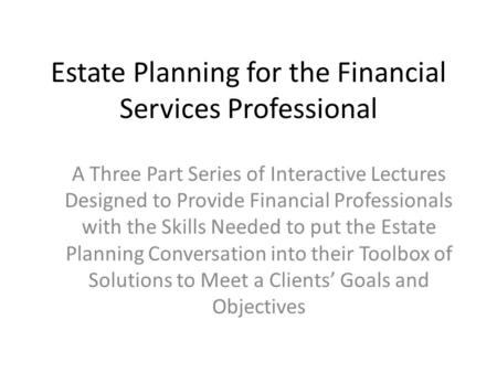 Estate Planning for the Financial Services Professional A Three Part Series of Interactive Lectures Designed to Provide Financial Professionals with the.