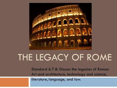 THE LEGACY OF ROME Standard 6.7.8: Discuss the legacies of Roman Art and architecture, technology and science, literature, language, and law.