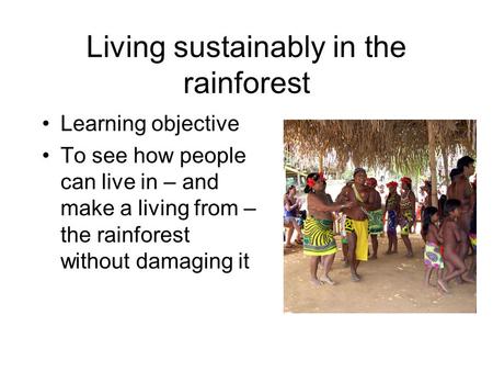 Living sustainably in the rainforest Learning objective To see how people can live in – and make a living from – the rainforest without damaging it.