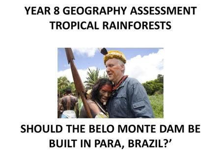 YEAR 8 GEOGRAPHY ASSESSMENT TROPICAL RAINFORESTS ‘ SHOULD THE BELO MONTE DAM BE BUILT IN PARA, BRAZIL?’
