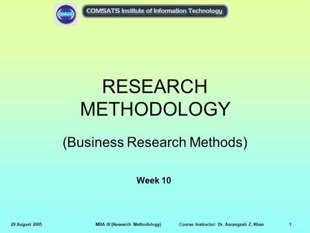 29 August 2005MBA III (Research Methodology) Course Instructor: Dr. Aurangzeb Z. Khan1 RESEARCH METHODOLOGY (Business Research Methods) Week 10.