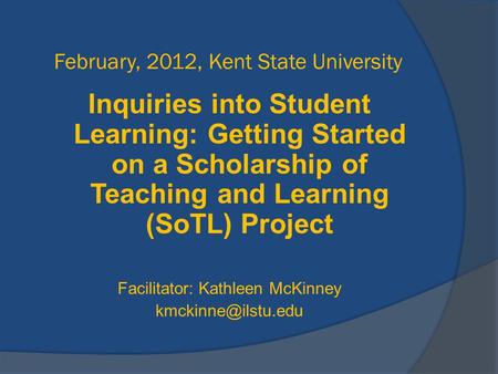 February, 2012, Kent State University Inquiries into Student Learning: Getting Started on a Scholarship of Teaching and Learning (SoTL) Project Facilitator: