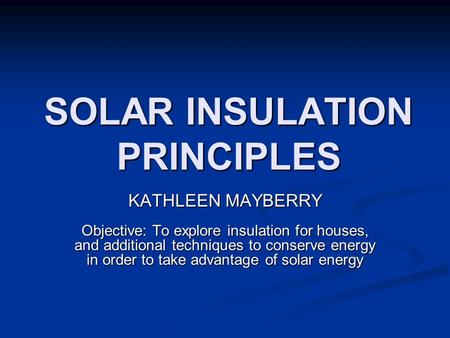 SOLAR INSULATION PRINCIPLES KATHLEEN MAYBERRY Objective: To explore insulation for houses, and additional techniques to conserve energy in order to take.