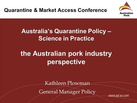Quarantine & Market Access Conference Australia’s Quarantine Policy – Science in Practice the Australian pork industry perspective Kathleen Plowman General.