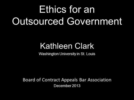 Ethics for an Outsourced Government Kathleen Clark Washington University in St. Louis Board of Contract Appeals Bar Association December 2013 0.