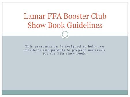This presentation is designed to help new members and parents to prepare materials for the FFA show book. Lamar FFA Booster Club Show Book Guidelines.
